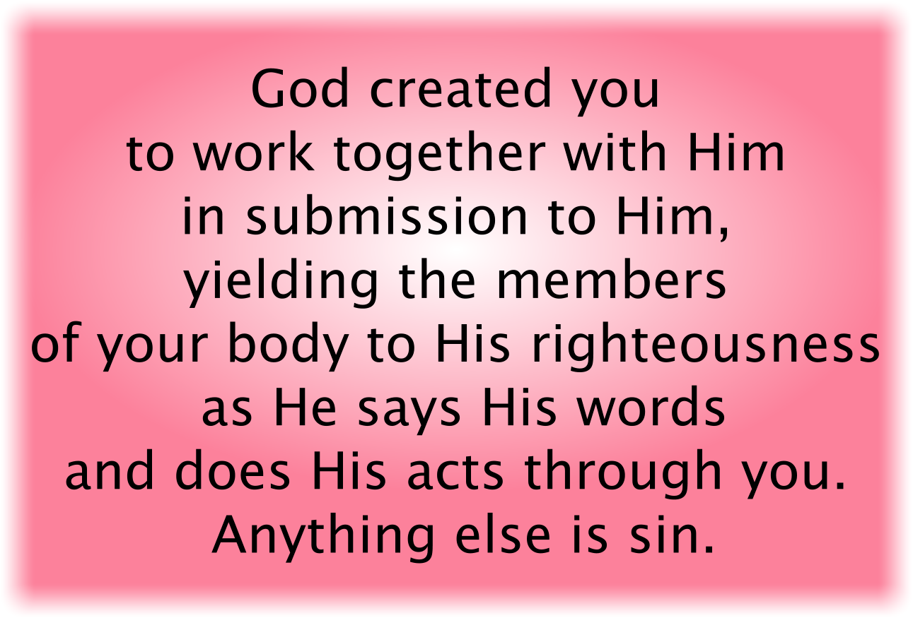 God created you to work together with Him in submission to Him, yielding the members of your body to His righteousness as He says His words and does His acts through you. Anything else is sin.
