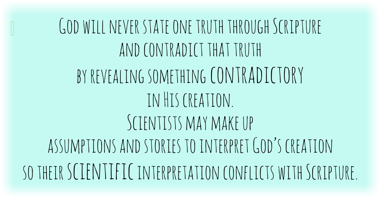 God will never state one truth through Scripture and contradict that truth by revealing something contradictory in His creation. Scientists may use assumptions and stories to interpret God’s creation so their scientific interpretation conflicts with Scripture.