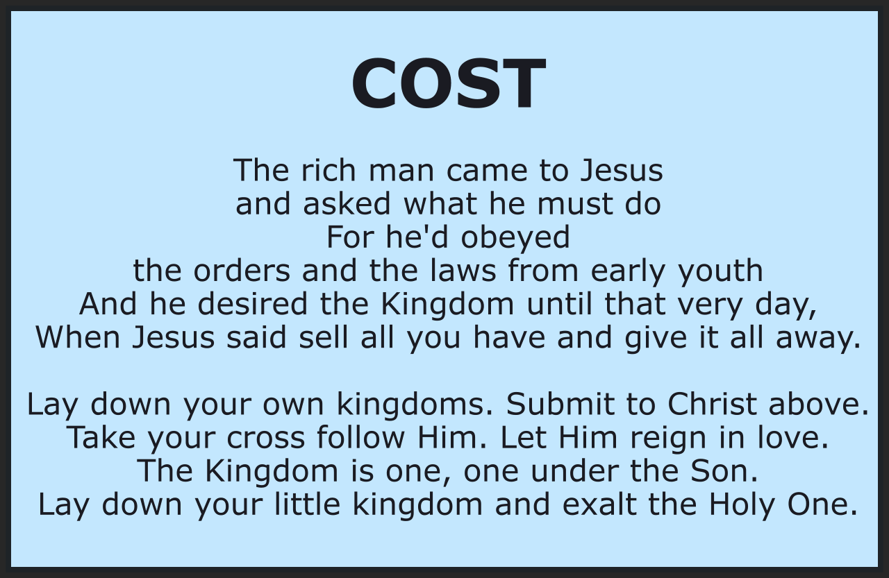 COST

The rich man came to Jesus and asked what he must do 
For he'd obeyed the orders and the laws from early youth 
And he desired the Kingdom until that very day, 
When Jesus said sell all you have and give it all away.

Lay down your own kingdoms. Submit to Christ above. 
Take your cross follow Him. Let Him reign in love. 
The Kingdom is one, one under the Son. 
Lay down your little kingdom and exalt the Holy One.

You have asked for vision, eyes that you may see, 
And you have seen that God has called the church to unity, 
But quickly, you discover the cost is very high. 
The Kingdom costs you everything, it's something you must buy.

Lay down your own kingdoms. Submit to Christ above. 
Take your cross follow Him. Let Him reign in love. 
The Kingdom is one, one under the Son. 
Lay down your little kingdom and exalt the Holy One.

Bob and Kathy Stenson, Freeware. Use it freely. 
