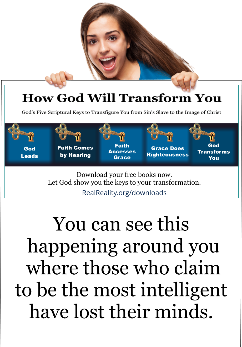 You can see this happening around you where those who claim to be the most intelligent have lost their minds. 
(Quote from https://realreality.org/downloads/how-god-will-transform-you/)
