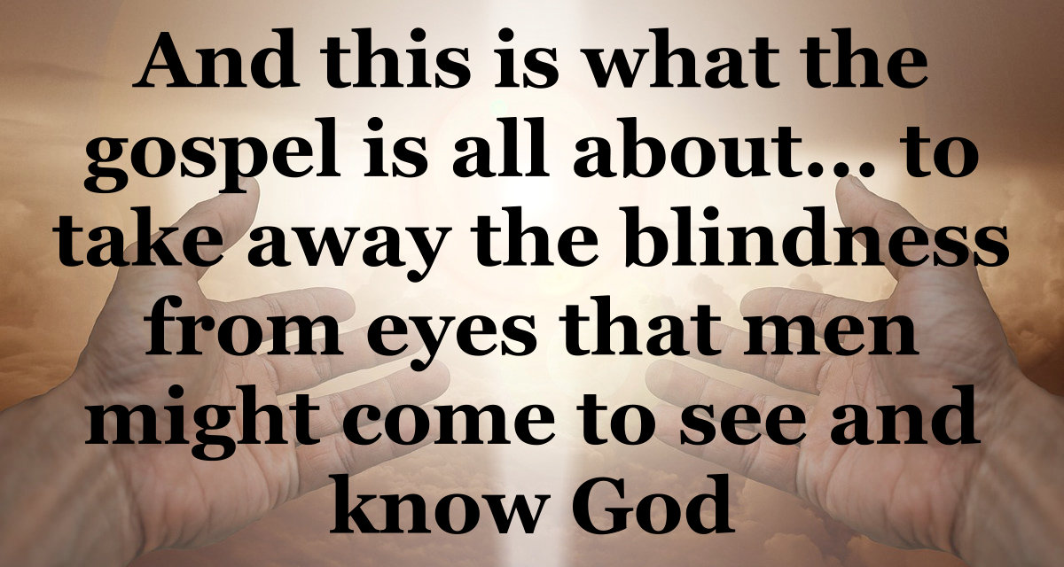 And this is what the Gospel is all about ... to take away the blindness from eyes that you might see and know God.
