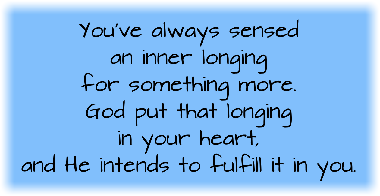 You’ve always sensed an inner longing for something more. God put that longing in your heart, and He intends to fulfill it in you. 