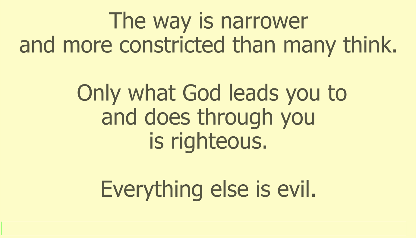 The way is narrower and more constricted than many think. Only what God leads you to and does through you is righteous. Everything else is evil.