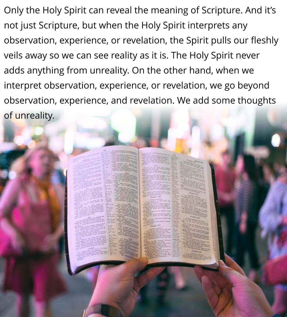Only the Holy Spirit can reveal the meaning of Scripture. And it’s not just Scripture, but when the Holy Spirit interprets any observation, experience, or revelation, the Spirit pulls our fleshly veils away so we can see reality as it is.