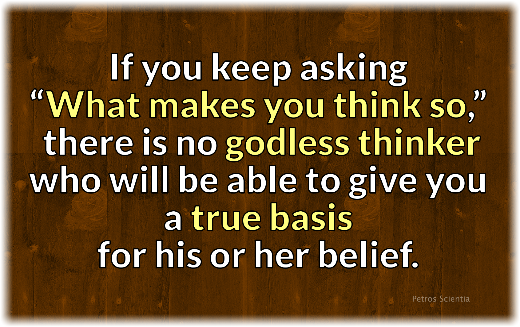 If you keep asking, “What makes you think so?” there is no godless thinker who will be able to give you a true basis for his or her belief.