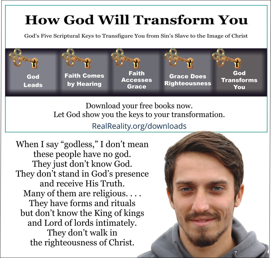 When I say “godless,” I don’t mean these people have no god. They just don’t know God. They don’t stand in God’s presence and receive His Truth. Many of them are religious. They are self-righteous. They have forms and rituals but don’t know the King of kings and Lord of lords intimately. They don’t walk in the righteousness of Christ. (Quote from https://realreality.org/downloads/how-god-will-transform-you/) 
