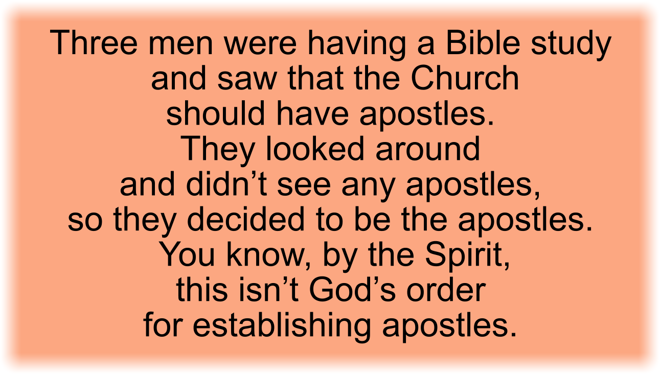 Three men were having a Bible study and saw that the Church should have apostles. They looked around and didn’t see any apostles, so they decided to be the apostles. You know, by the Spirit, this isn’t God’s order for establishing apostles.