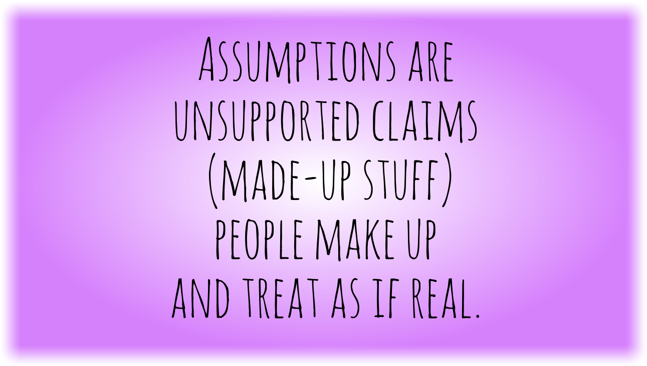 Assumptions are unsupported claims (made-up stuff) people make up and treat as if real. 