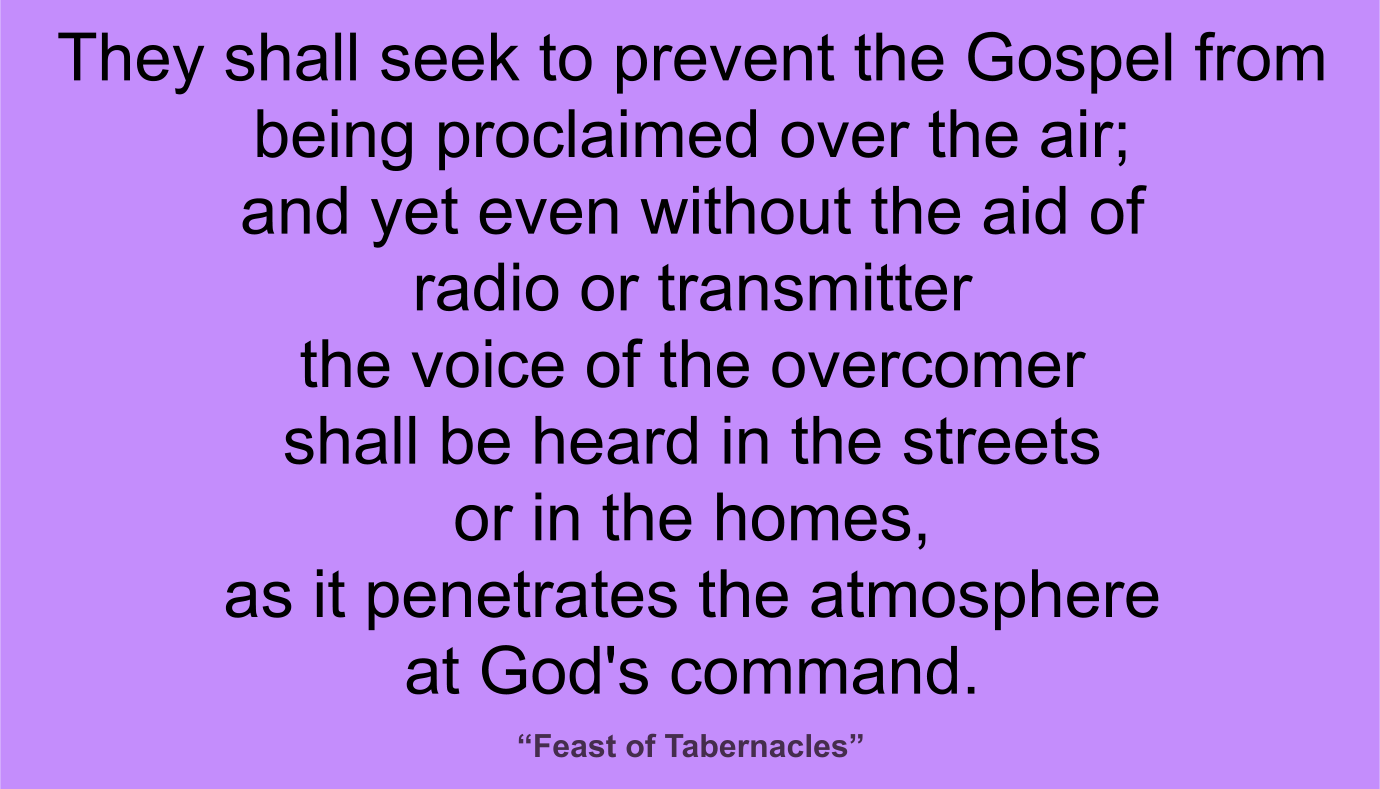 They shall seek to prevent the Gospel from being proclaimed over the air; and yet even without the aid of radio or transmitter the voice of the overcomer shall be heard in the streets or in the homes, as it penetrates the atmosphere at God's command and in God's place. ~ “Feast of Tabernacles” 