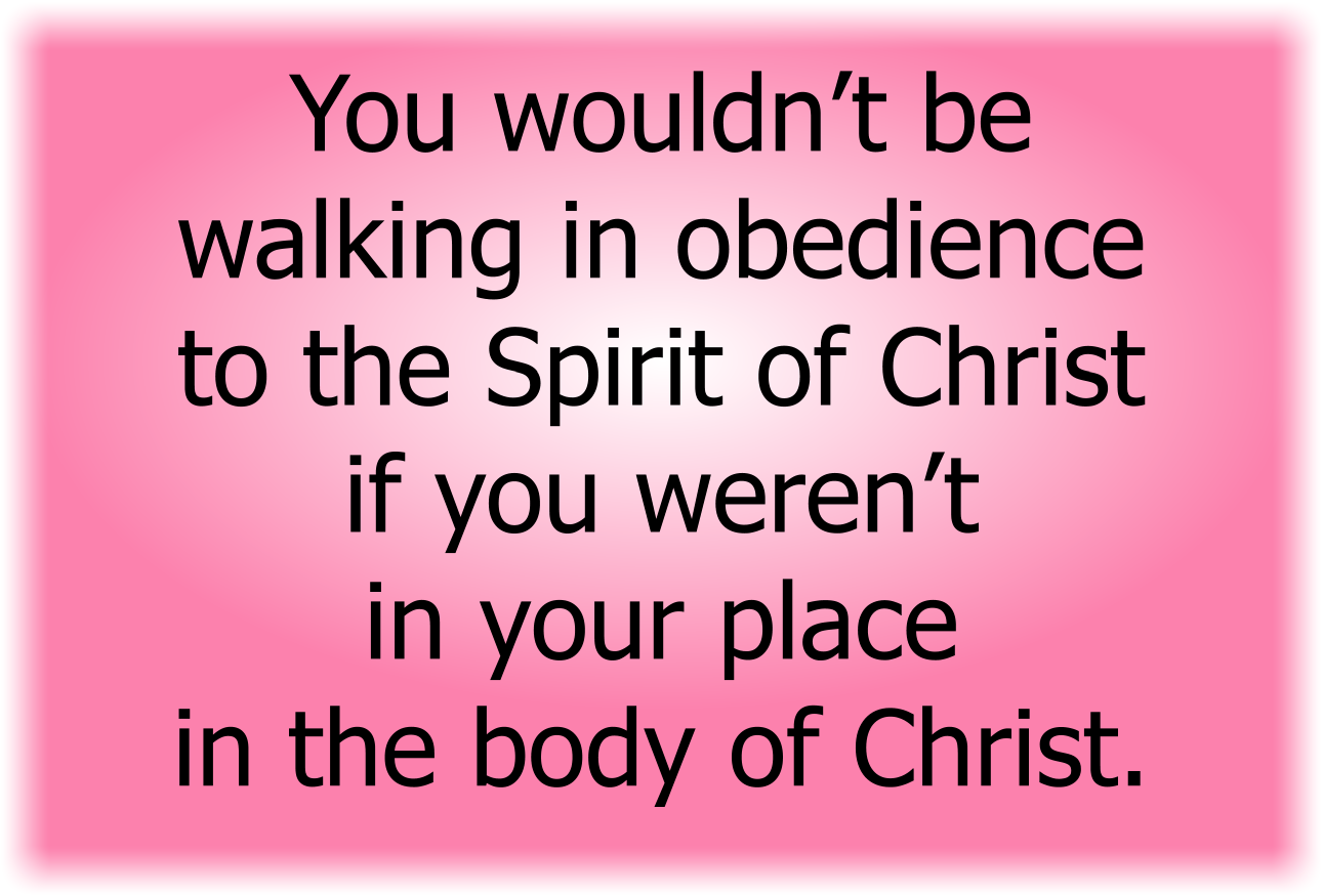 You wouldn’t be walking in obedience to the Spirit of Christ if you weren’t in your place in the body of Christ.