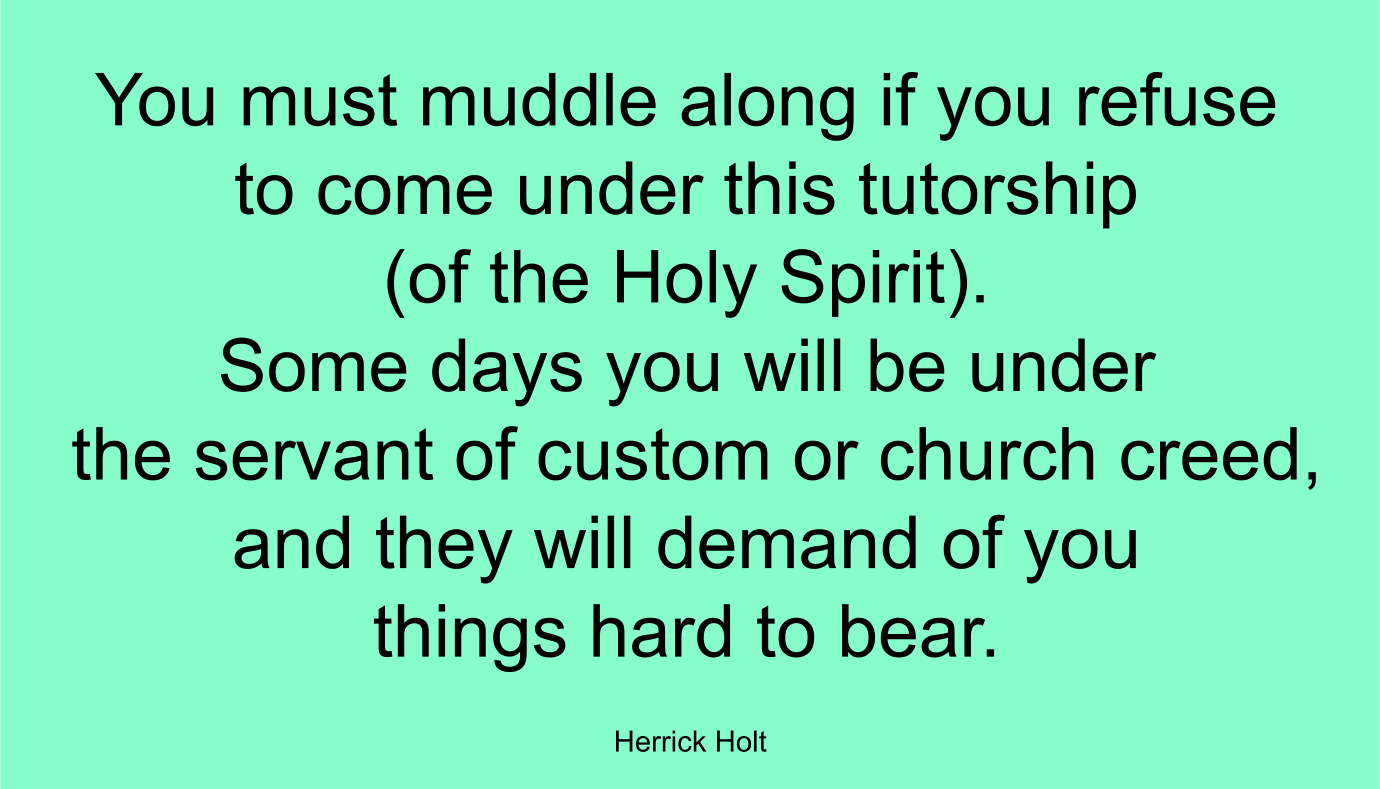 You must muddle along if you refuse to come under this tutorship (of the Holy Spirit). Some days you will be under the servant of custom or church creed, and they will demand of you things hard to bear. ~ Herrick Holt