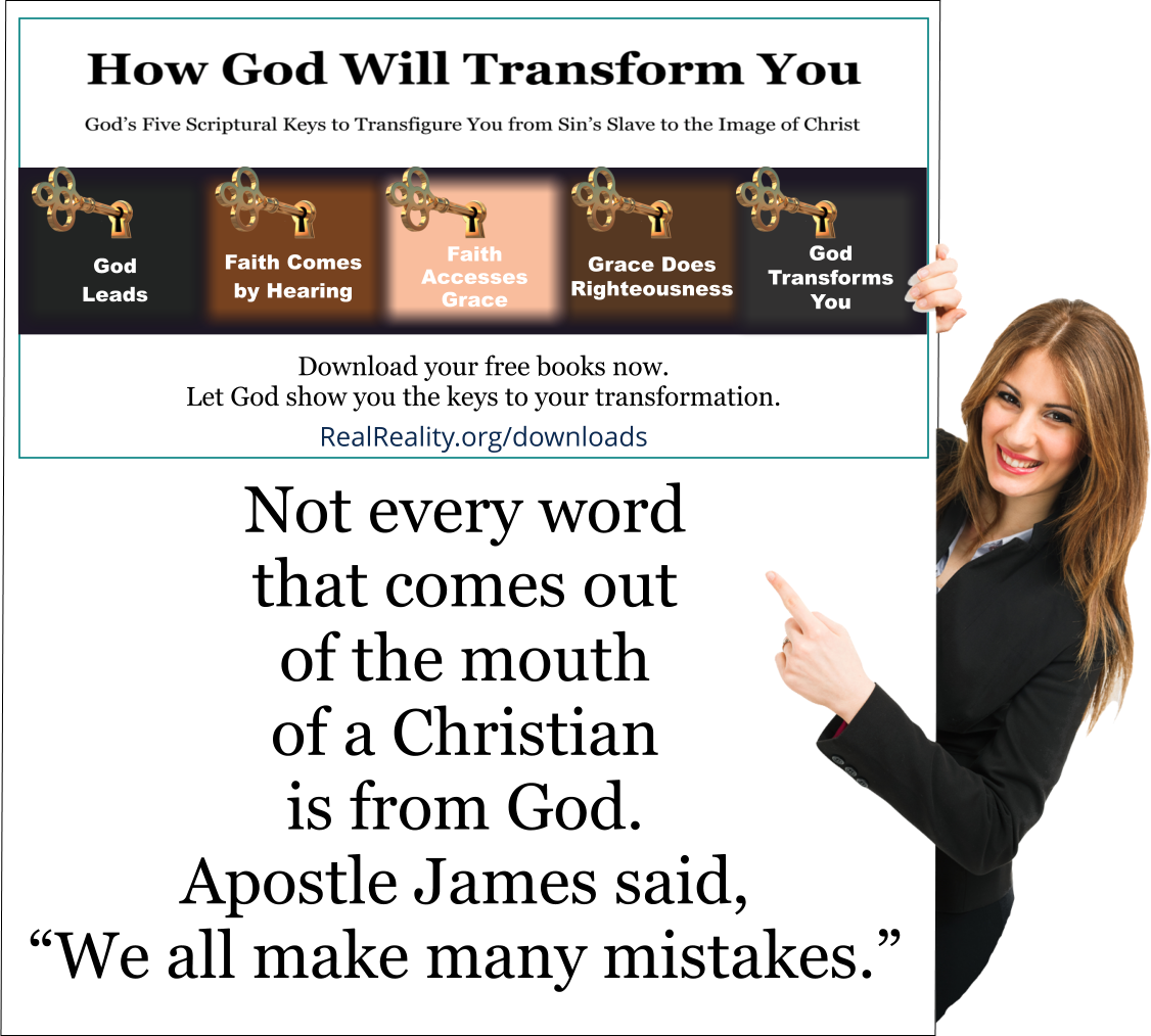 Not every word that comes out of the mouth of a Christian is from God. Apostle James said, “We all make many mistakes.”
(Quote from https://realreality.org/downloads/how-god-will-transform-you/)