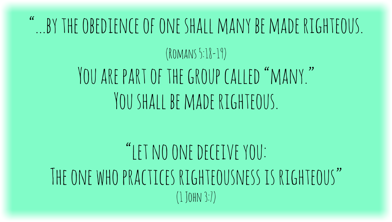 “…by the obedience of one shall many be made righteous. 
(Romans 5:18-19) 

You are part of the group called “many.”
You shall be made righteous. 

“let no one deceive you: 
The one who practices righteousness is righteous”
(1 John 3:7)