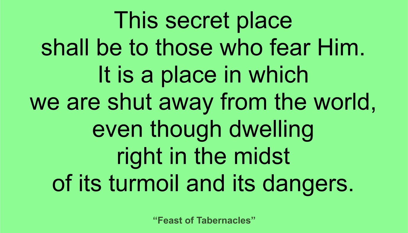 This secret place shall be to those who fear Him. It is a place in which we are shut away from the world, even though dwelling right in the midst of its turmoil and its dangers. ~ “Feast of Tabernacles” 