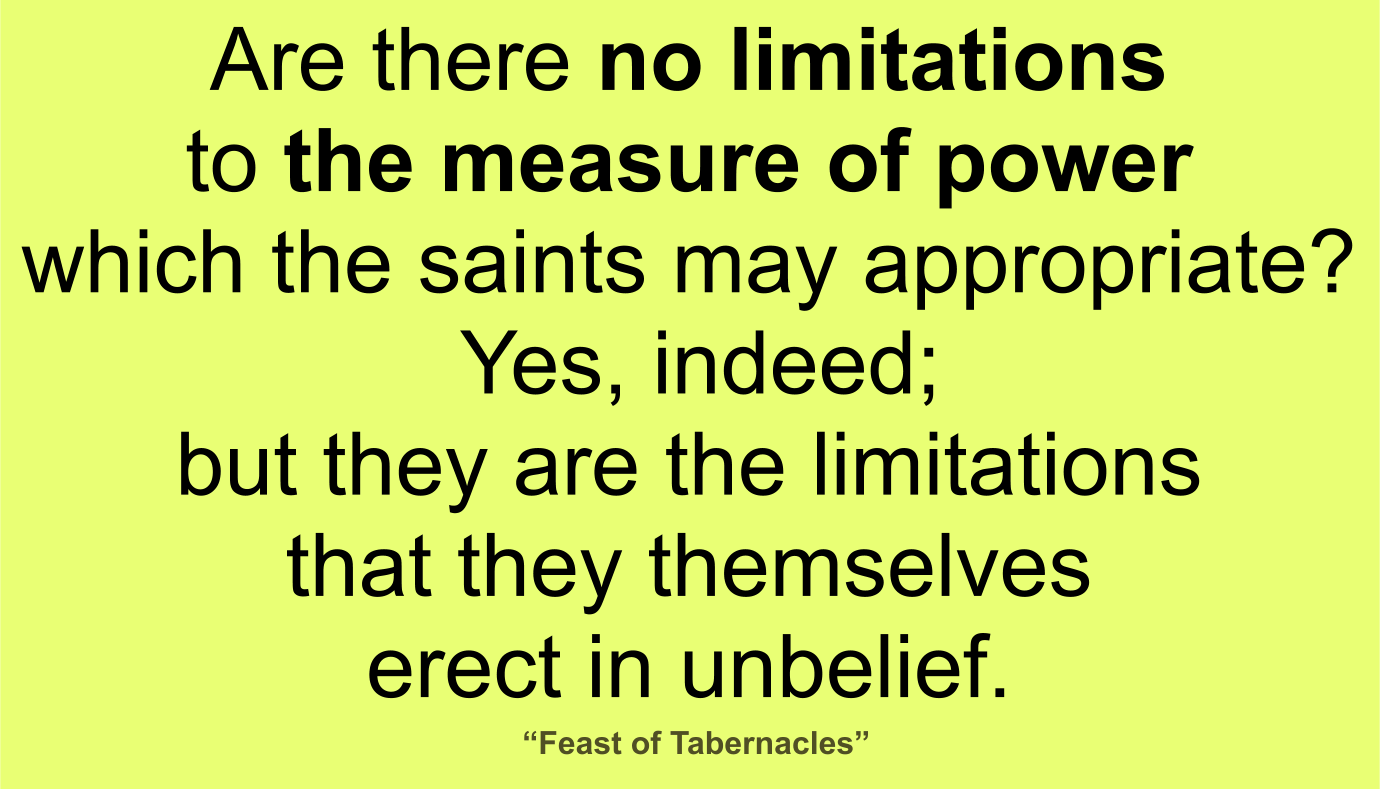 What then? Are there no limitations to the measure of power which the saints may appropriate? Yes, indeed; but they are the limitations that they themselves erect in unbelief. ~ “Feast of Tabernacles