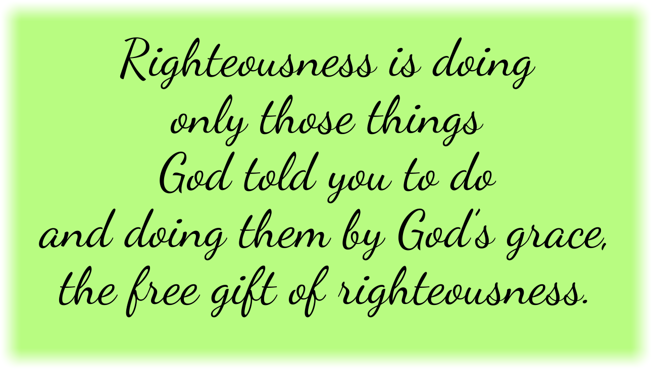Righteousness is doing only those things God told you to do and doing them by God’s grace, the free gift of righteousness. 