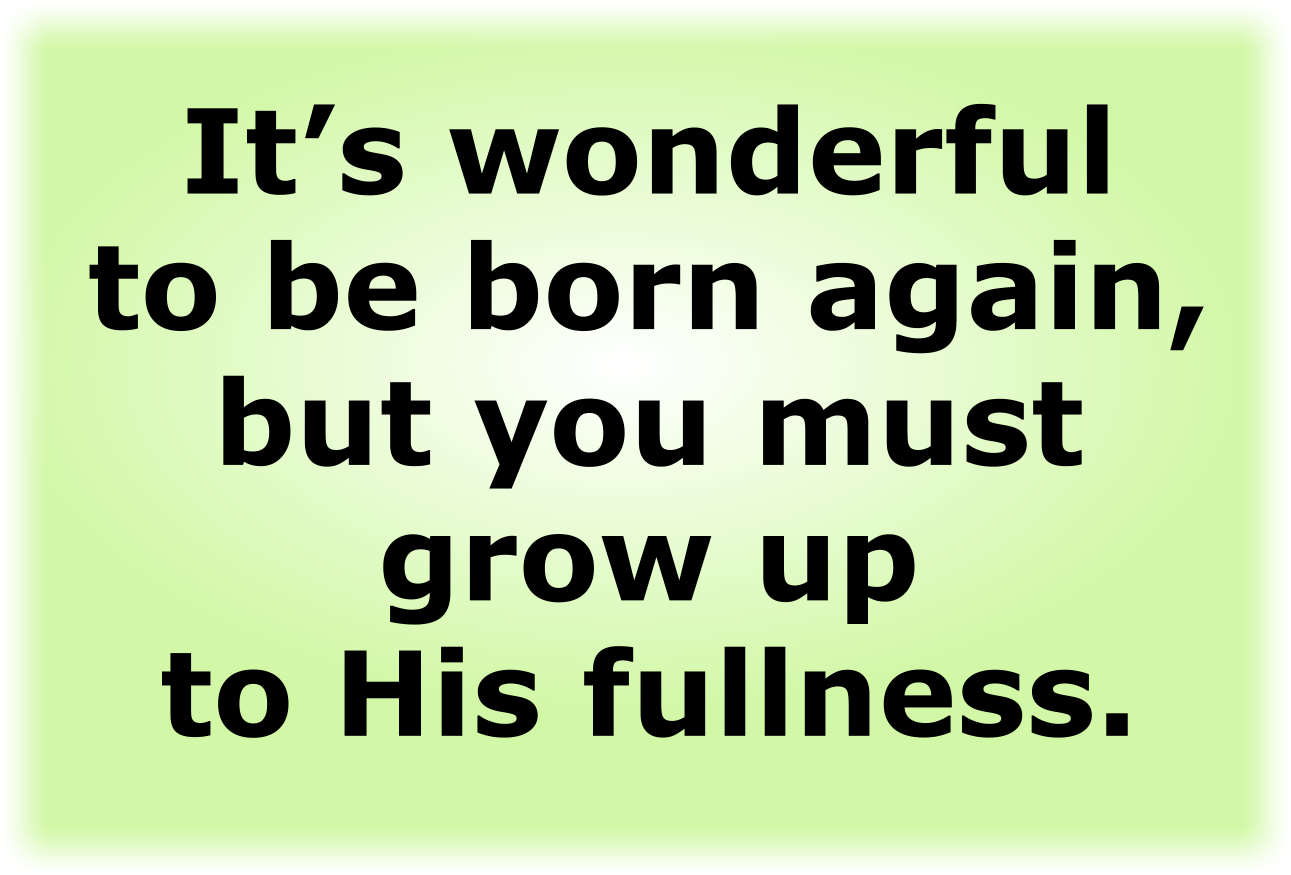 It’s wonderful to be born again, but you must grow up to His fullness.