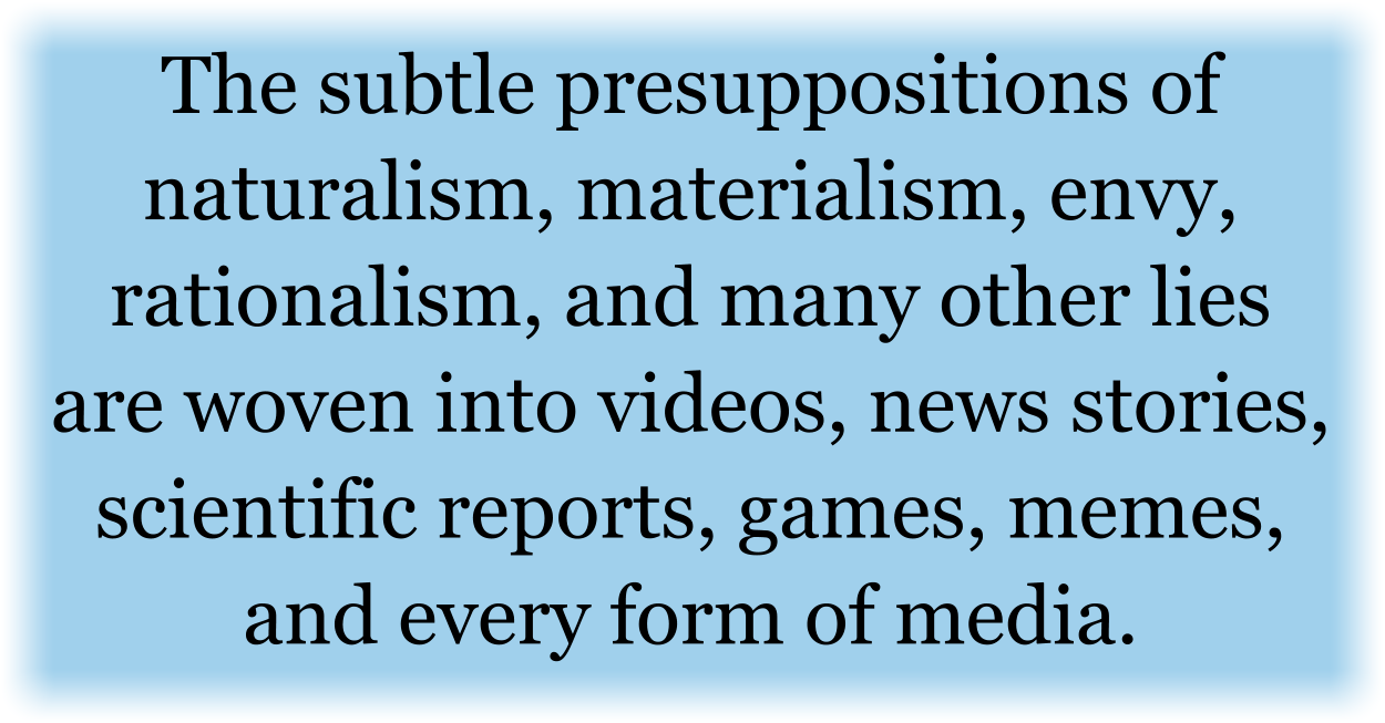 The subtle presuppositions of naturalism, materialism, envy, rationalism, and many other lies are woven into videos, news stories, scientific reports, games, memes, and every form of media. They lied to us all effectively for our entire lives. Now, the Holy Spirit is the only One Who can sort out truth from the lies.