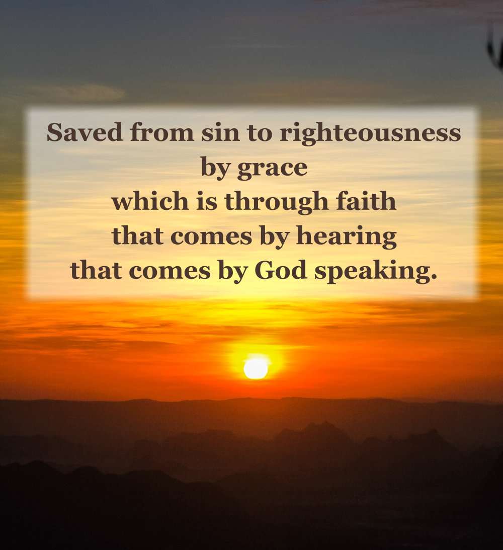 Saved from sin to righteousness by grace which is through faith that comes by hearing that comes by God speaking.