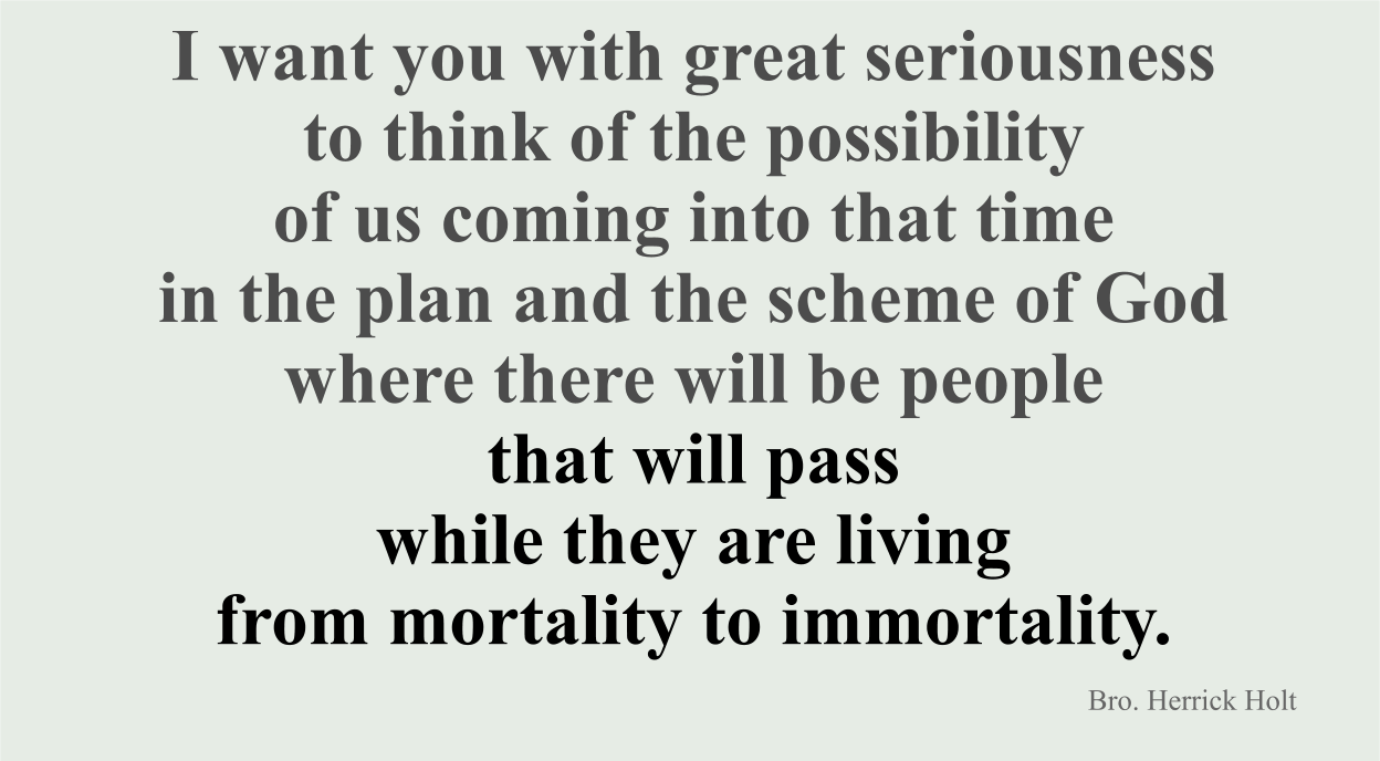 I want you with great seriousness to think of the possibility of us coming into that time in the plan and the scheme of God where there will be people that will pass from mortality to immortality while they are living.