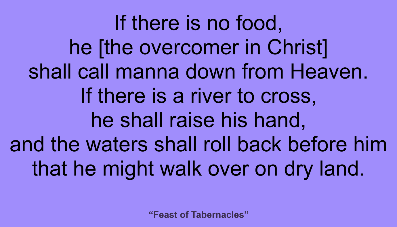 If there is no food, he [the overcomer in Christ] shall call manna down from Heaven. If there is a river to cross, he shall raise his hand, and the waters shall roll back before him that he might walk over on dry land. ~ “Feast of Tabernacles” 