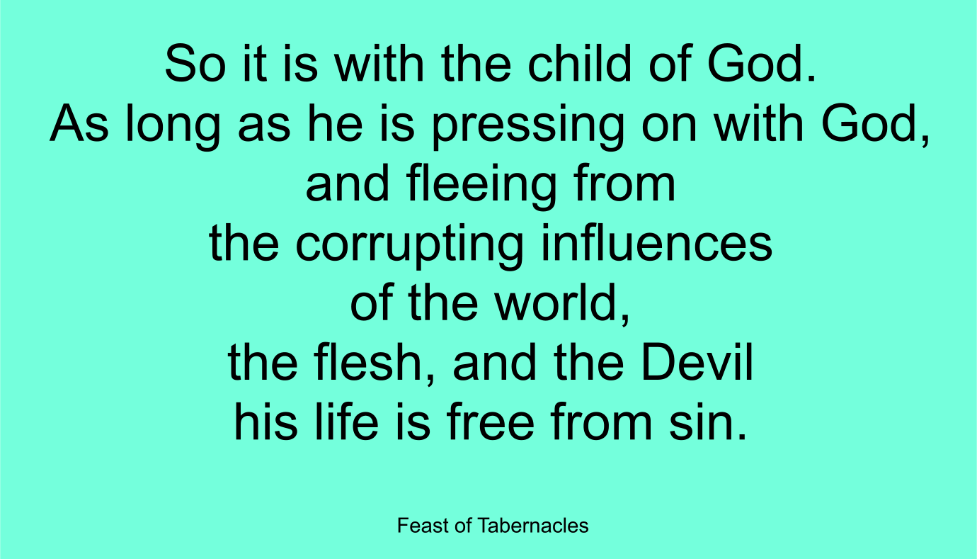 So it is with the child of God. As long as he is pressing on with God, and fleeing from the corrupting influences of the world, the flesh, and the Devil--his life is free from sin. ~ “Feast of Tabernacles”
