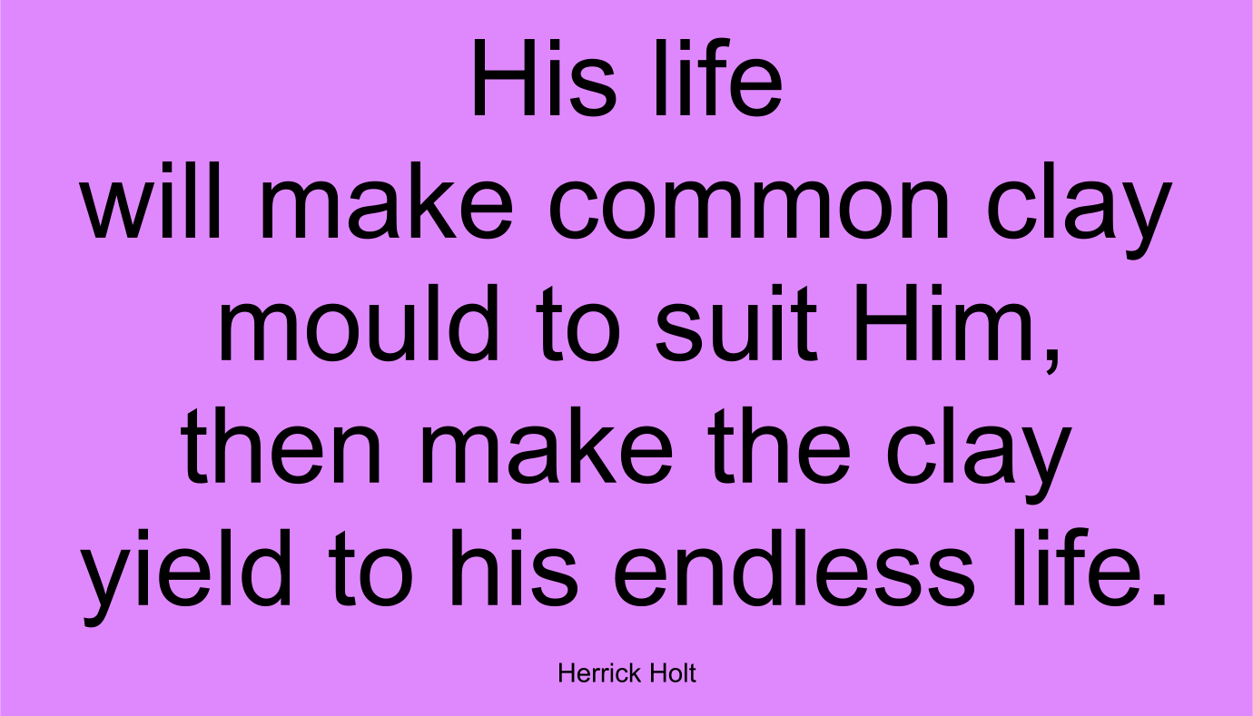 His life will make common clay mould to suit Him, then make the clay yield to his endless life. ~ Herrick Holt