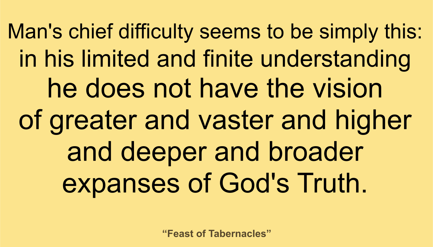 Man's chief difficulty seems to be simply this: in his limited and finite understanding he does not have the vision of greater and vaster and higher and deeper and broader expanses of God's Truth. ~ “Feast of Tabernacles” 