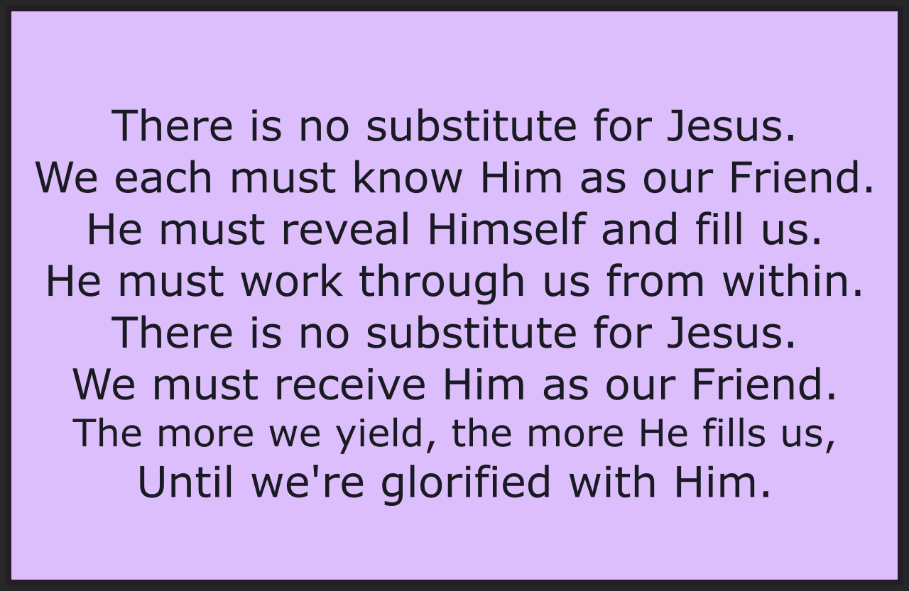 THERE IS NO SUBSTITUTE FOR JESUS                                                

All the things that men may do to substitute, 
Those creations and theologies they institute, 
All those things that they invent, 
And their clever argument, 
Cannot compare to Jesus. 

There is no substitute for Jesus. 
We each must know Him as our Friend. 
He must reveal Himself and fill us. 
He must work through us from within. 
There is no substitute for Jesus. 
We must receive Him as our Friend. 
The more we yield, the more He fills us, 
Until we're glorified with Him. 

So many ways that men may try to imitate 
God's great moving by His Spirit but if we will wait 
On the Lord and seek His face, 
He shall touch us with His grace. 
We shall touch Him, our Jesus. 

Chorus 

All the things the men may do to substitute, 
Forms and programs dead and empty and so destitute, 
Mocking Him on Whom we're built, 
He Who takes away our guilt, 
The King of Kings, our Jesus. 

Chorus

Bob and Kathy Stenson, Freeware. Use it freely. 

https://freegospelmusic.org/songs/there-is-no-substitute-for-jesus/