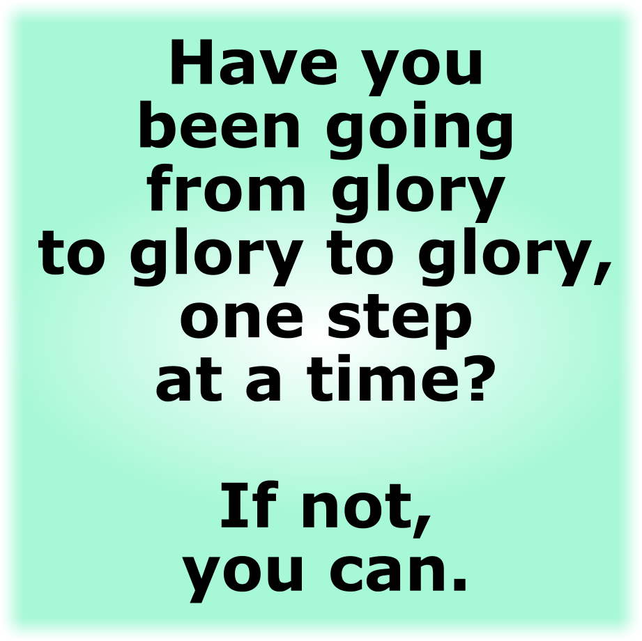 HAVE YOU BEEN GOING FROM GLORY TO GLORY TO GLORY, ONE STEP AT A TIME?