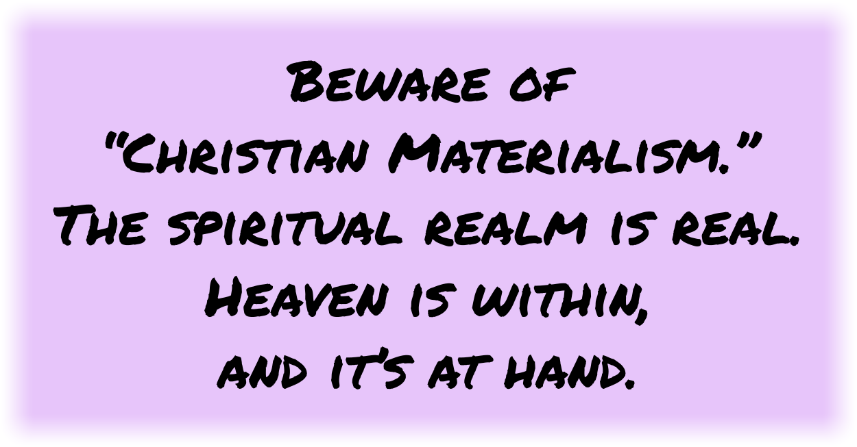 Beware of “Christian Materialism.” The spiritual realm is real. Heaven is within, and it’s at hand. 