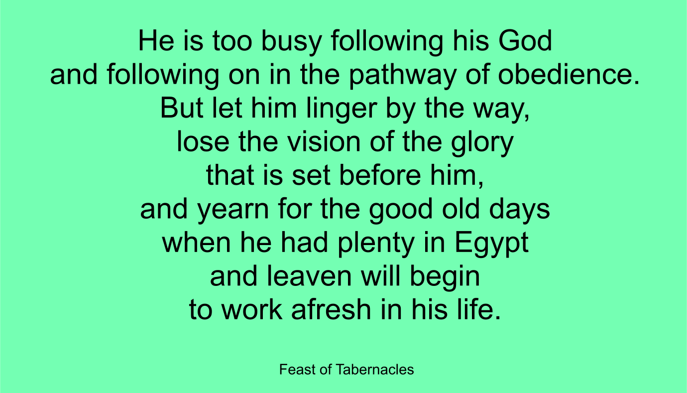 He is too busy following his God and following on in the pathway of obedience. But let him linger by the way, lose the vision of the glory that is set before him, and yearn for the good old days when he had plenty in Egypt--and leaven will begin to work afresh in his life. ~ “Feast of Tabernacles” 