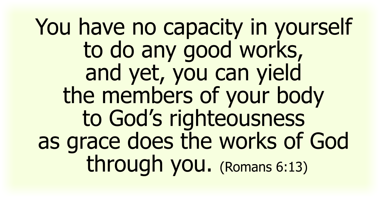 You have no capacity in yourself to do any good works, and yet, you can yield the members of your body to God’s righteousness as grace does the works of God through you. (Romans 6:13) 