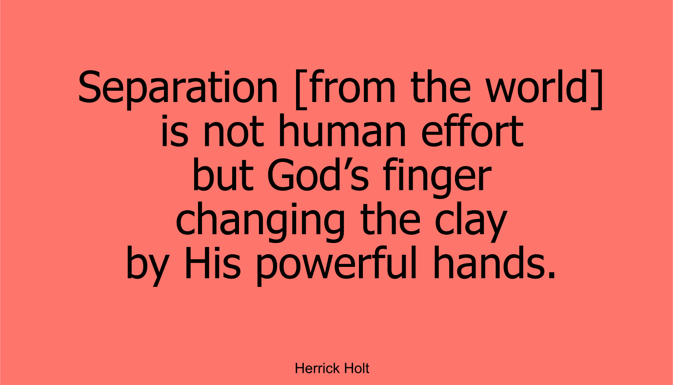 Separation [from the world] is not human effort but God’s finger changing the clay by His powerful hands. ~ Herrick Holt