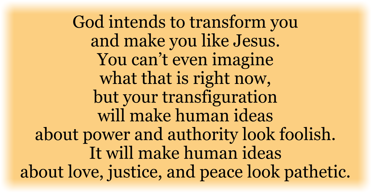God intends to transform you and make you like Jesus. You can’t even imagine what that is right now, but your transfiguration will make human ideas about power and authority look foolish. It will make human ideas about love, justice, and peace look pathetic. 

This is transformation beyond your wildest hopes. You’ve always sensed an inner longing for something more. God put that longing in your heart, and He intends to fulfill it in you. 