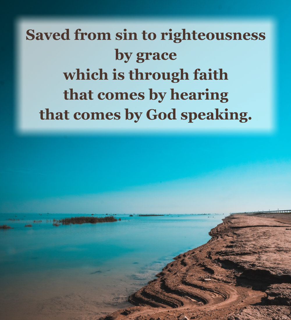 Saved from sin to righteousness by grace which is through faith that comes by hearing that comes by God speaking.