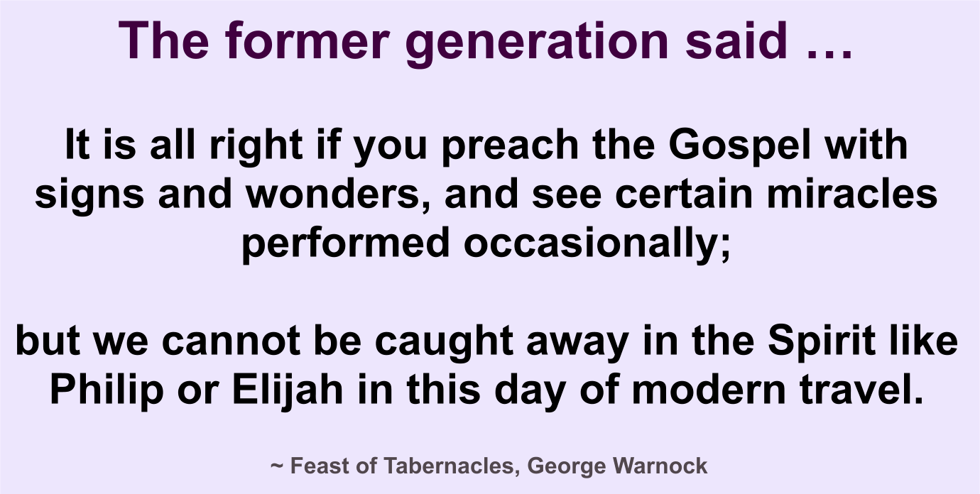 The former generation said it’s all right if you preach the Gospel with signs and wonders and see certain miracles occasionally, but we can’t get caught away in the Spirit like Phillip or Elijah to travel.
