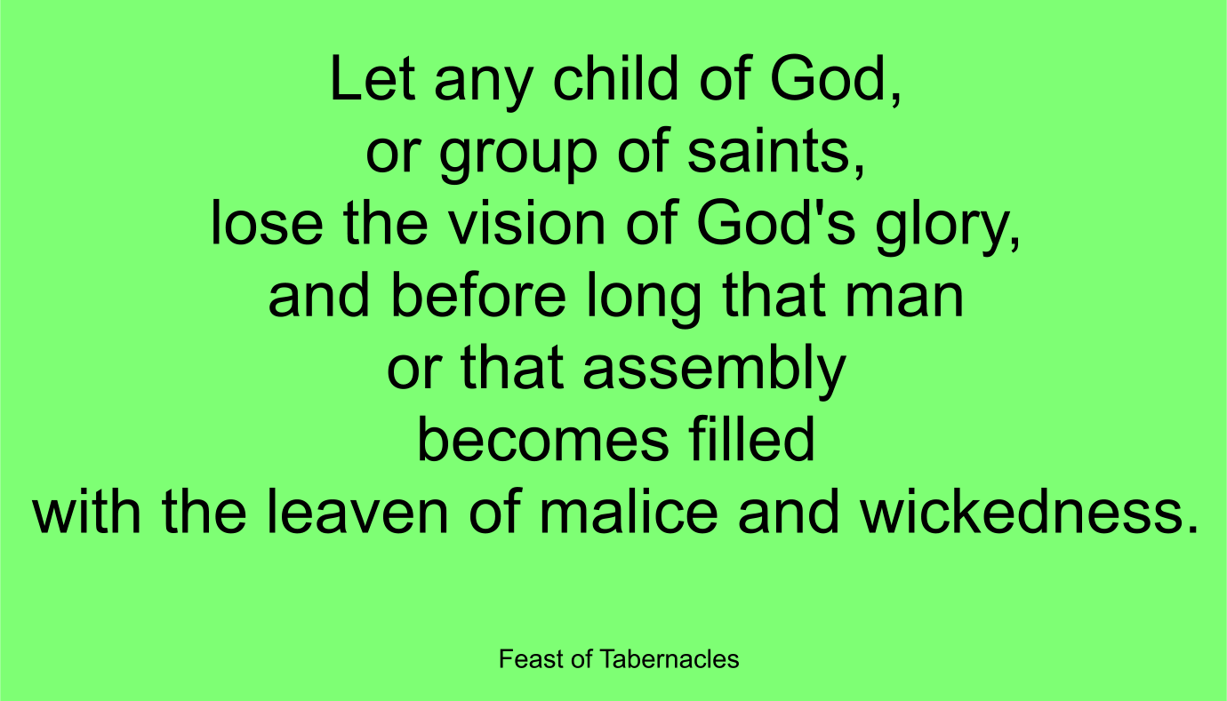 Let any child of God, or group of saints, lose the vision of God's glory, and before long that man or that assembly becomes filled with the leaven of malice and wickedness. ~ “Feast of Tabernacles” 