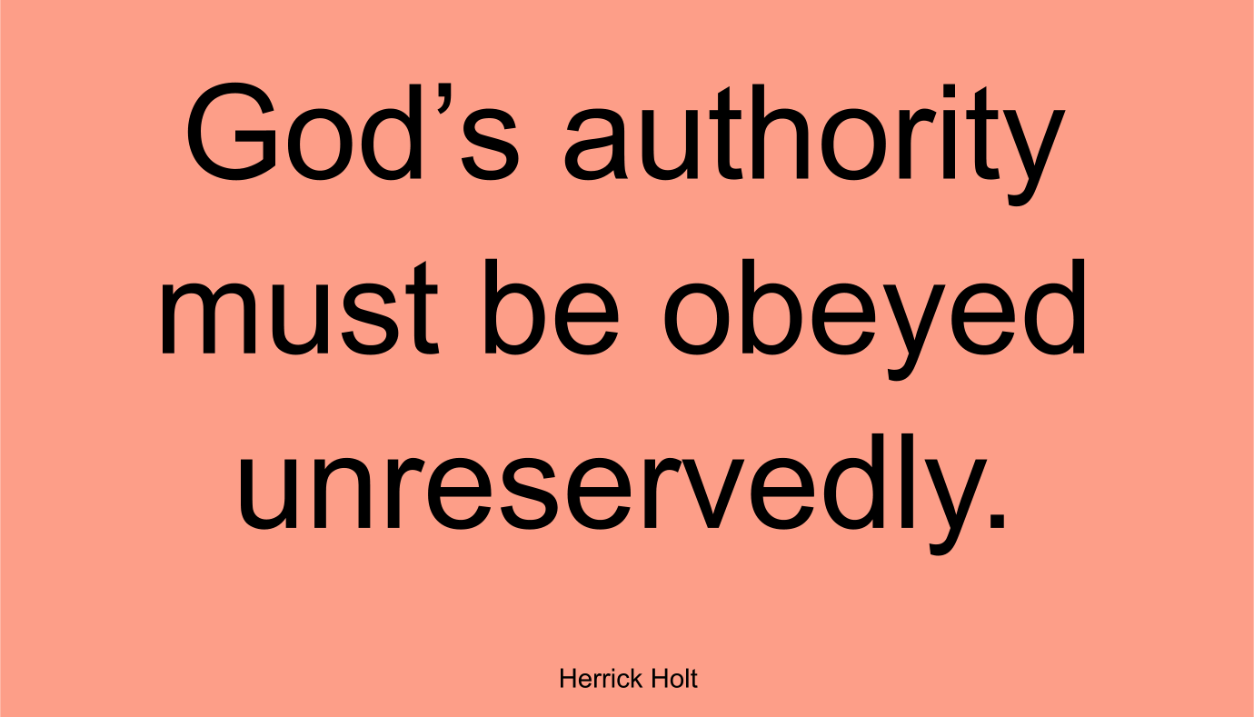 LESSONS ALL MUST LEARN: God’s authority must be obeyed unreservedly. ~ Herrick Holt

INSUBORDINATION BRINGS POVERY: Insubordination simply means not subordinate, not obedient, not submitting to authority. Any act that challenges God’s authority on any level is insubordination. Today, egoism is the in thing. The media has blown up the image of man and made superstars of human trash. The unchangeable God has established unchangeable authority. Because men follow the way of Satan, violence fills this present day. It will grow worse as we approach the end of this age.

There can be no profaning the unchangeable authority of God wherever it is established in ministries. A man walking under God’s direction, saying and doing God’s commands, becomes God’s responsibility. To know one after the human is entirely different than knowing after the Spirit. The structure of ministry in the church is somewhat like the anatomy, an infinity of member of interrelated parts.

The Church, as God designed it, should carry absolute authority. When God speaks, you will hear absolute authority. When God speaks, His words are in the absolute. Authority in the absolute comes from God through the Son and is ministered by the Holy Spirit. God’s earthly plan never goes awry. The voice of authority, if it is of God, cannot fail. God may use a man, but a man must have God’s ability. No one can live a spiritual life without Christ indwelling and His life becoming theirs. The more yielded man becomes, the more he will hear the voice of the absolute. The Church is the only place this absolute authority is functioning. 
The corporate design of the Body of Christ has God-defined gifts and ministries to receive this [absolute] authority. 

The authority of God that comes by the gift places a limitation by the ministry. Every ministry has its limitation because it is dependent, not independent. In the body of Christ, there is no such ministry as an independent one. 

LESSONS ALL MUST LEARN: God’s authority must be obeyed unreservedly. When there is a “thus saith the Lord,” it must come to pass. When He speaks, worlds shake.

Herrick Holt
