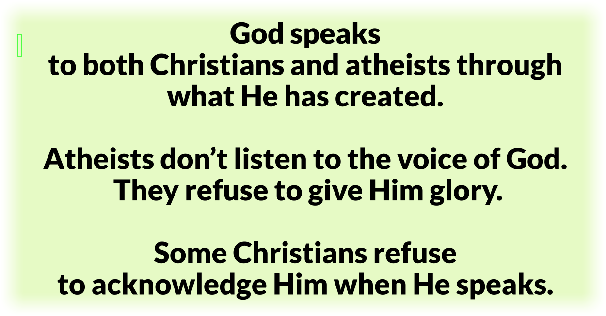 God speaks to both Christians and atheists through the things He has created. Atheists don’t listen to the voice of God. They refuse to give Him glory. Some Christians refuse to acknowledge Him when He speaks. 