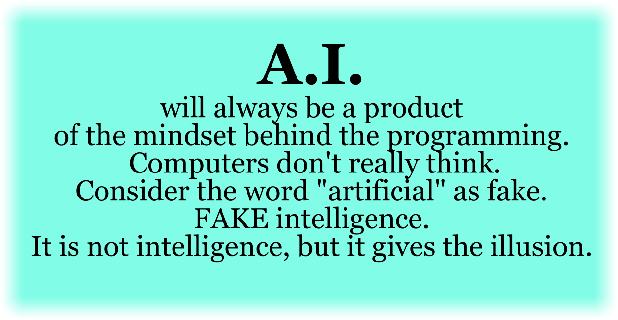 AI will always be a product of the mindset behind the programming. Computers don't really think. Consider the word "artificial" as fake. FAKE intelligence. It is not intelligence, but it gives the illusion.