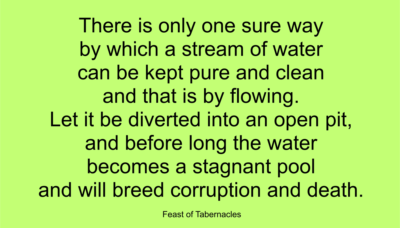 There is only one sure way by which a stream of water can be kept pure and clean--and that is by flowing. Let it be diverted into an open pit, and before long the water becomes a stagnant pool and will breed corruption and death. ~ “Feast of Tabernacles” 