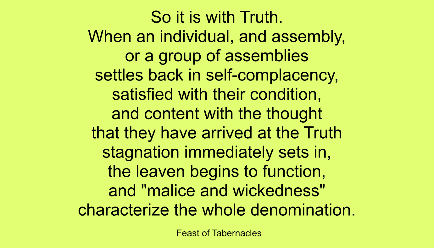 So it is with Truth. When an individual, and assembly, or a group of assemblies settles back in self-complacency, satisfied with their condition, and content with the thought that they have arrived at the Truth--stagnation immediately sets in, the leaven begins to function, and "malice and wickedness" characterize the whole denomination. ~ “Feast of Tabernacles” 