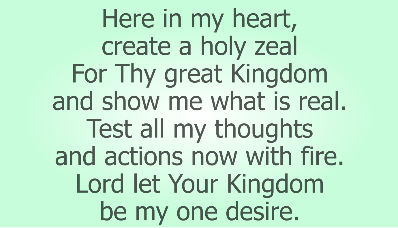 Here in my heart, create a holy zeal 
For Thy great Kingdom and show me what is real.