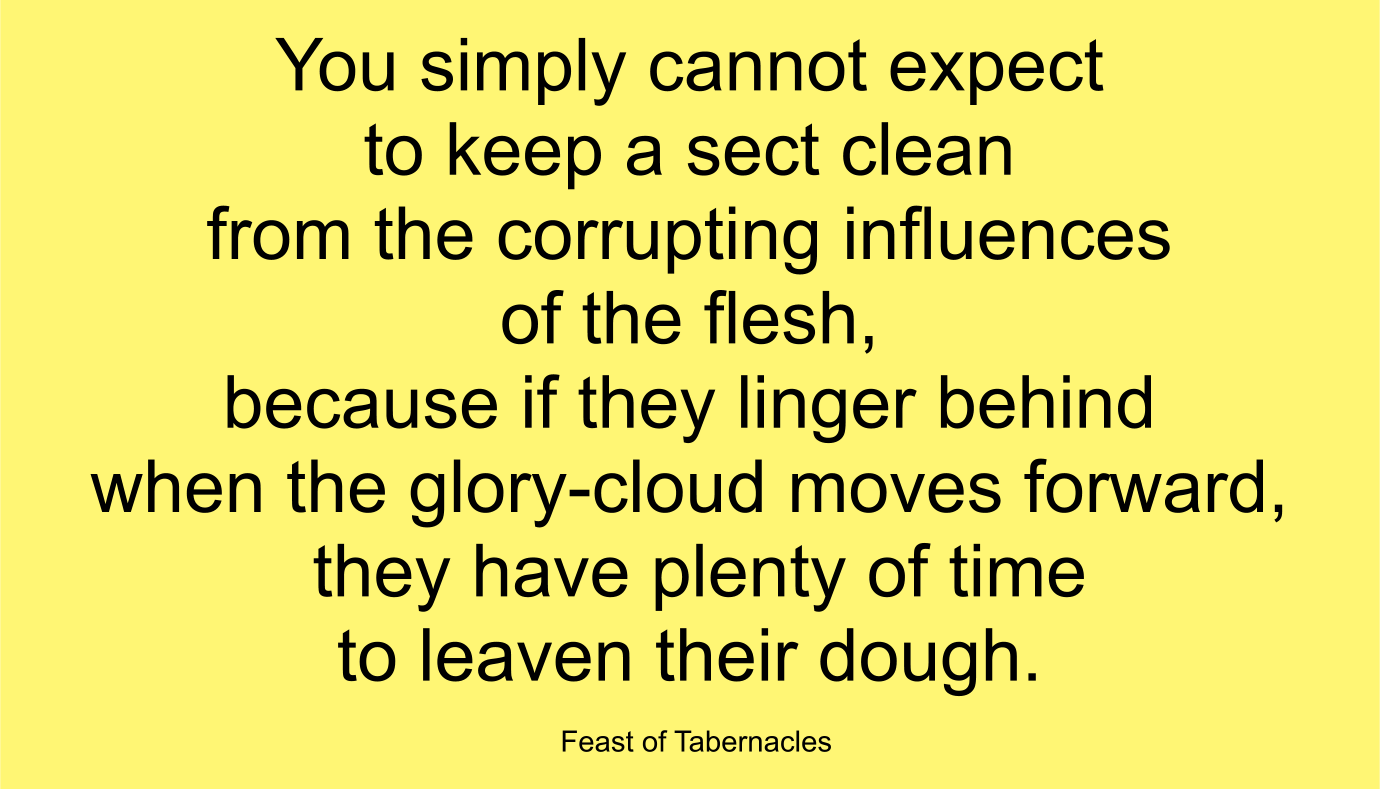 You simply cannot expect to keep a sect clean from the corrupting influences of the flesh, because if they linger behind when the glory-cloud moves forward, they have plenty of time to leaven their dough. ~ “Feast of Tabernacles” 