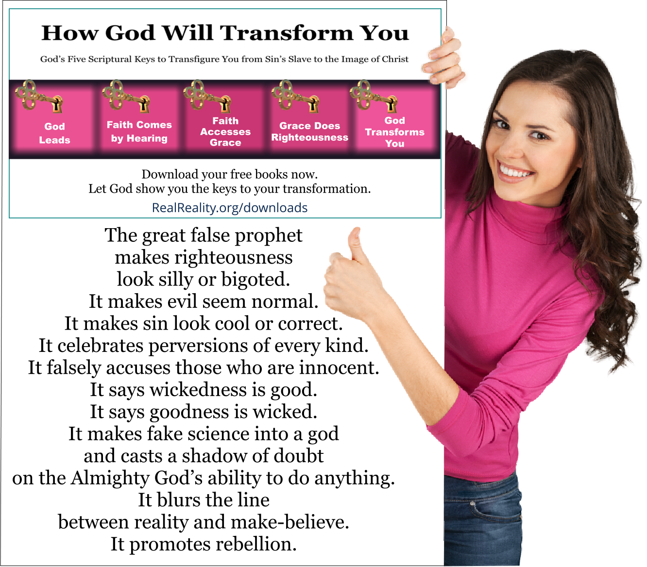 The great false prophet makes righteousness look silly or bigoted. It makes evil seem normal. It makes sin look cool or correct. It celebrates perversions of every kind. It falsely accuses those who are innocent. It says wickedness is good. It says goodness is wicked. It makes fake science into a god and casts a shadow of doubt on the Almighty God’s ability to do anything. It blurs the line between reality and make-believe. It promotes rebellion. 
(Quote from https://realreality.org/downloads/how-god-will-transform-you/)
