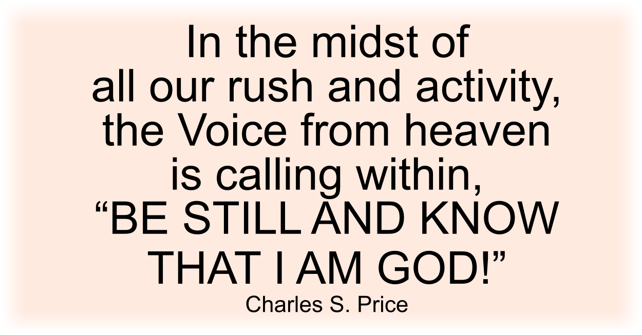 In the midst of all our rush and activity, the Voice from heaven is calling within, “BE STILL AND KNOW THAT I AM GOD!” Charles S. Price