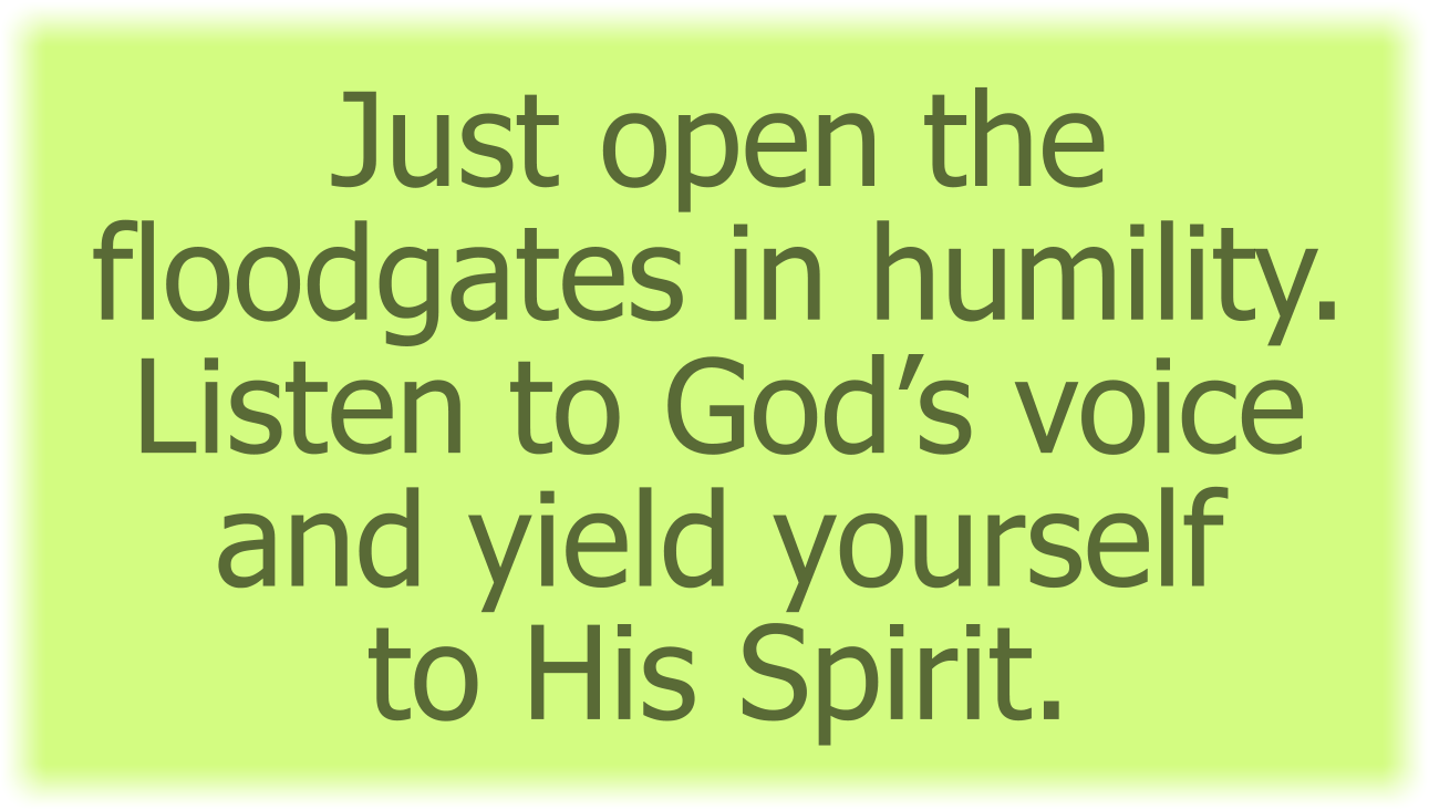 Just open the floodgates in humility. Listen to God’s voice and yield yourself to His Spirit.