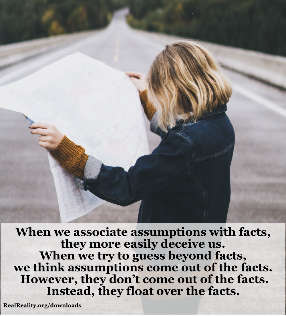 When we associate assumptions with facts, they more easily deceive us. When we try to guess beyond facts, we think assumptions come out of the facts. However, they don’t come out of the facts. Instead, they float over the facts.