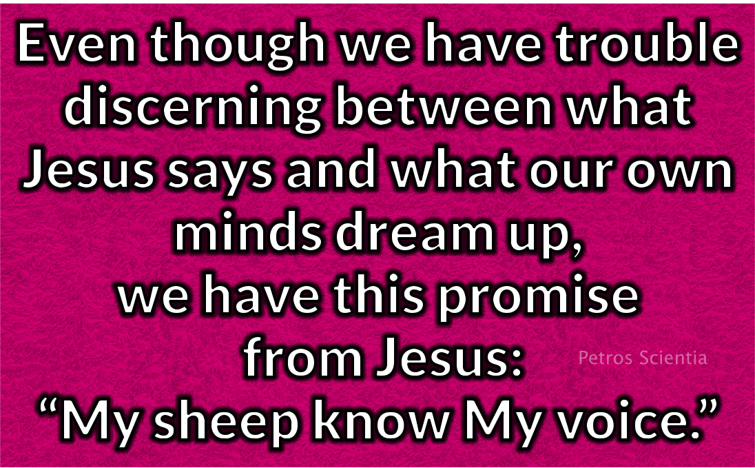 Even though we have trouble discerning between what Jesus says and what our own minds dream up, we have this promise from Jesus: “My sheep know My voice.”